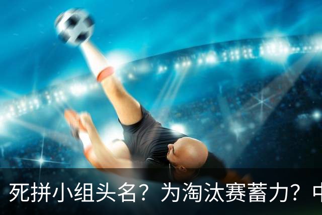 死拼小组头名？为淘汰赛蓄力？中澳之战如何战略取舍？