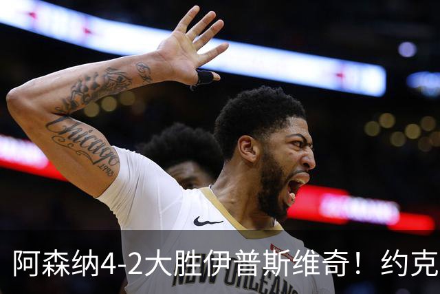 阿森纳4-2大胜伊普斯维奇！约克雷斯沦为边缘人，冬窗恐难留队
